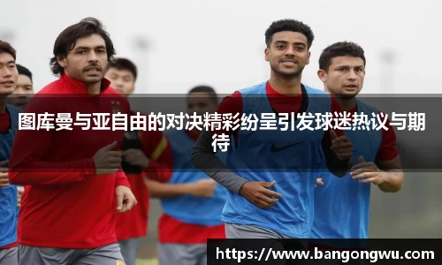 图库曼与亚自由的对决精彩纷呈引发球迷热议与期待